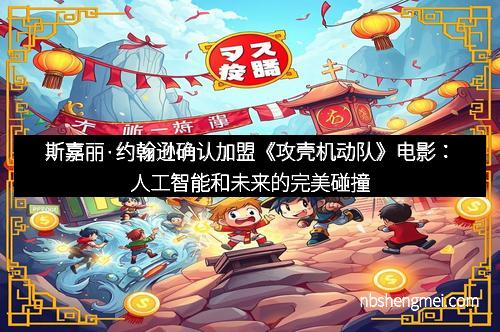 斯嘉丽·约翰逊确认加盟《攻壳机动队》电影：人工智能和未来的完美碰撞